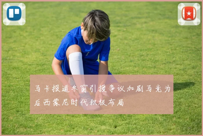 马卡报道冬窗引援争议加剧马竞为后西蒙尼时代积极布局
