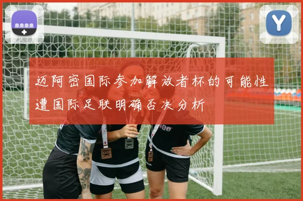 迈阿密国际参加解放者杯的可能性遭国际足联明确否决分析