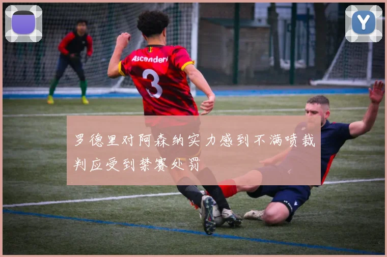 罗德里对阿森纳实力感到不满喷裁判应受到禁赛处罚