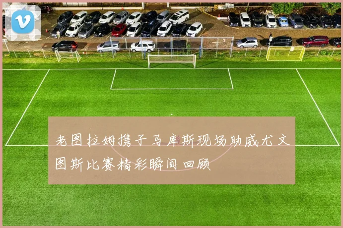 老图拉姆携子马库斯现场助威尤文图斯比赛精彩瞬间回顾