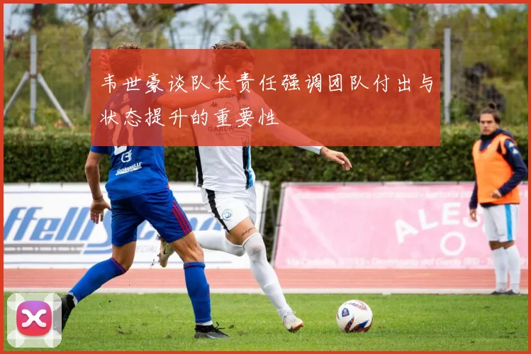 韦世豪谈队长责任强调团队付出与状态提升的重要性