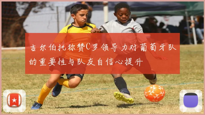 吉尔伯托称赞C罗领导力对葡萄牙队的重要性与队友自信心提升