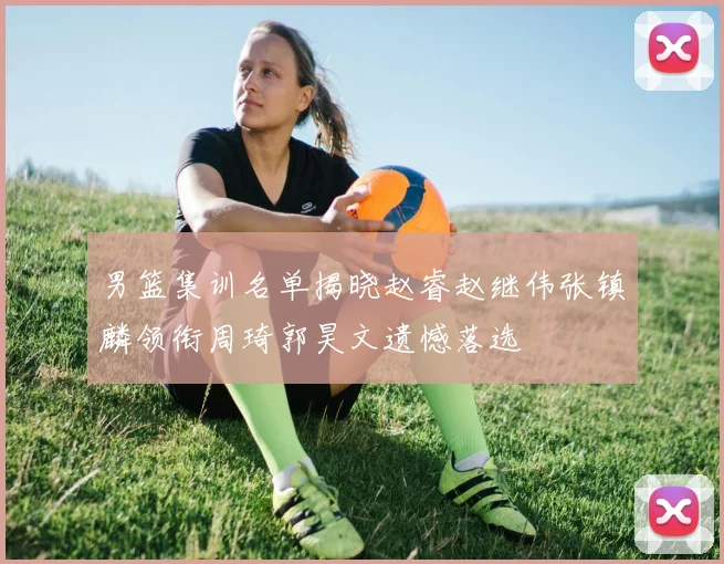 男篮集训名单揭晓赵睿赵继伟张镇麟领衔周琦郭昊文遗憾落选