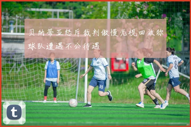 贝纳蒂亚怒斥裁判傲慢无视回放称球队遭遇不公待遇