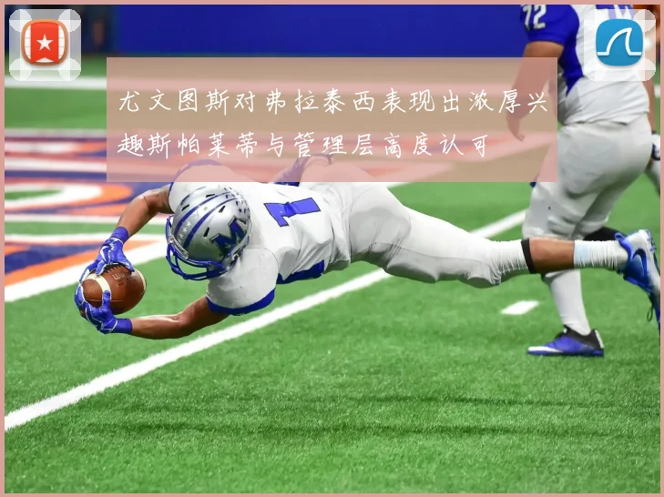 尤文图斯对弗拉泰西表现出浓厚兴趣斯帕莱蒂与管理层高度认可