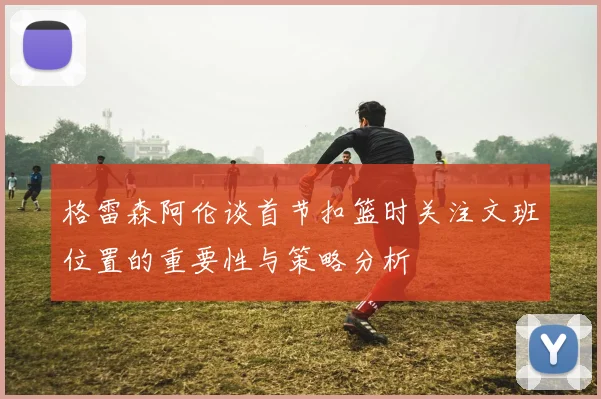 格雷森阿伦谈首节扣篮时关注文班位置的重要性与策略分析