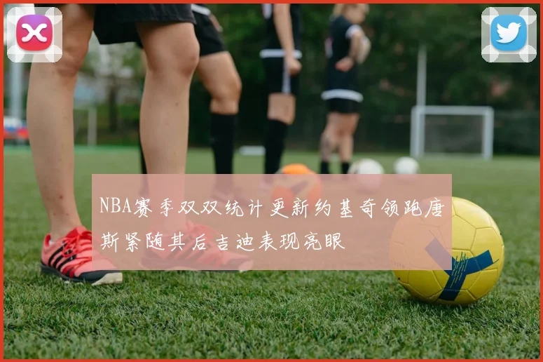 NBA赛季双双统计更新约基奇领跑唐斯紧随其后吉迪表现亮眼
