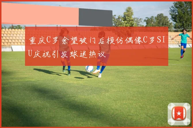 重庆C罗余望破门后模仿偶像C罗SIU庆祝引发球迷热议