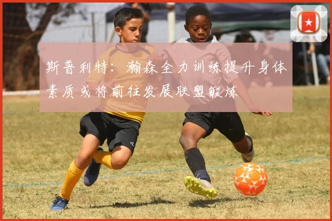 斯普利特：瀚森全力训练提升身体素质或将前往发展联盟锻炼