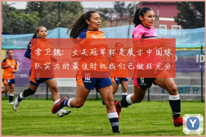 常卫魏：女足冠军杯是展示中国球队实力的最佳时机我们已做好充分准备