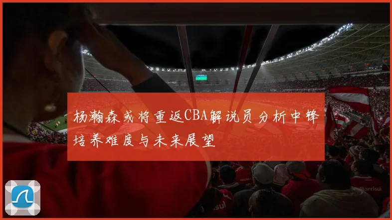 杨瀚森或将重返CBA解说员分析中锋培养难度与未来展望