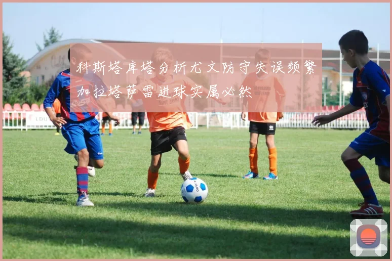 科斯塔库塔分析尤文防守失误频繁加拉塔萨雷进球实属必然