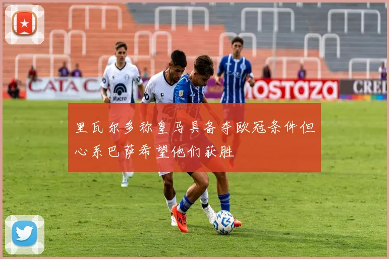 里瓦尔多称皇马具备夺欧冠条件但心系巴萨希望他们获胜