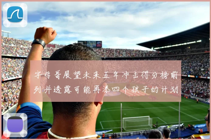 字母哥展望未来五年冲击得分榜前列并透露可能再添四个孩子的计划