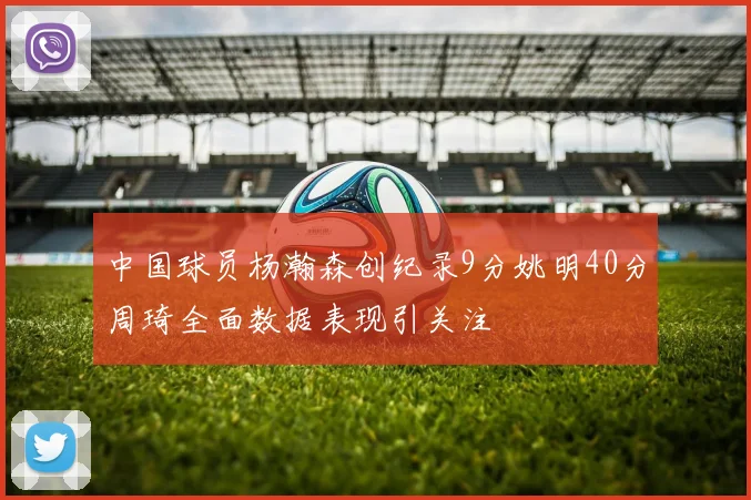 中国球员杨瀚森创纪录9分姚明40分周琦全面数据表现引关注