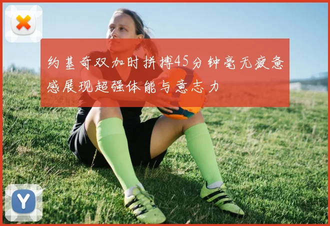 约基奇双加时拼搏45分钟毫无疲惫感展现超强体能与意志力