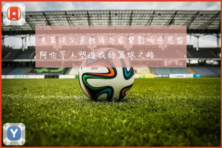 克莱谈父亲教诲与前辈影响感恩雷阿伦等人塑造我的篮球之路