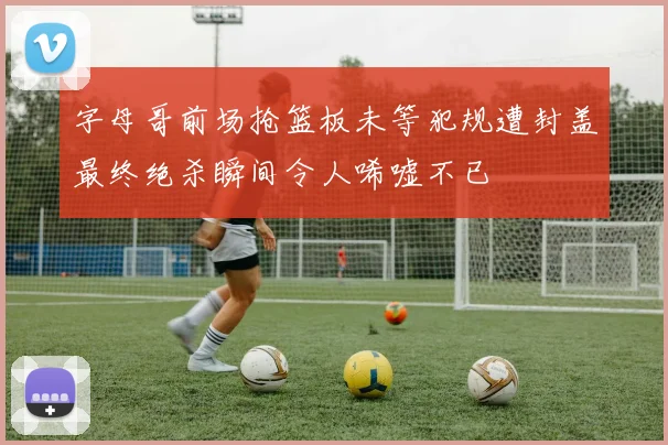 字母哥前场抢篮板未等犯规遭封盖最终绝杀瞬间令人唏嘘不已