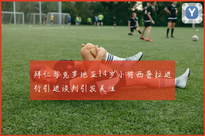 拜仁与克罗地亚14岁小将西普拉进行引进谈判引发关注