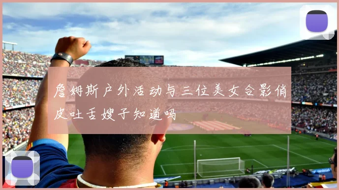 詹姆斯户外活动与三位美女合影俏皮吐舌嫂子知道吗