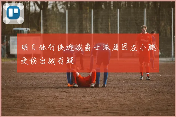 明日独行侠迎战爵士浓眉因左小腿受伤出战存疑