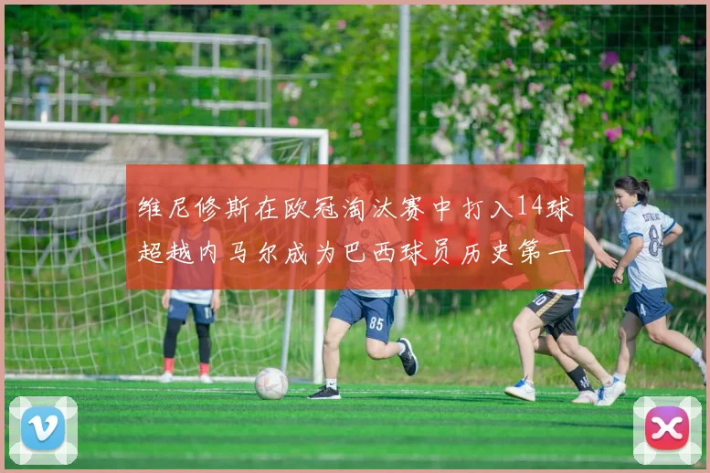 维尼修斯在欧冠淘汰赛中打入14球超越内马尔成为巴西球员历史第一人