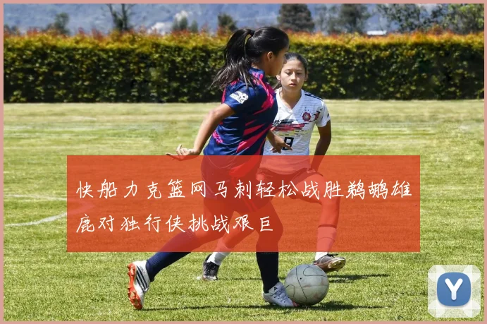 快船力克篮网马刺轻松战胜鹈鹕雄鹿对独行侠挑战艰巨