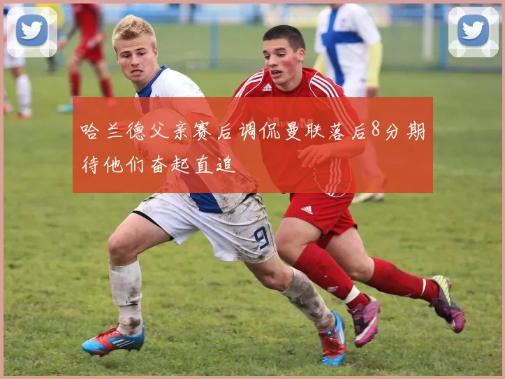 哈兰德父亲赛后调侃曼联落后8分期待他们奋起直追
