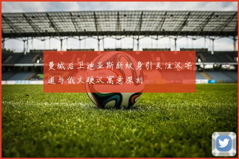 曼城后卫迪亚斯新纹身引关注汉字道与俄文硬汉寓意深刻