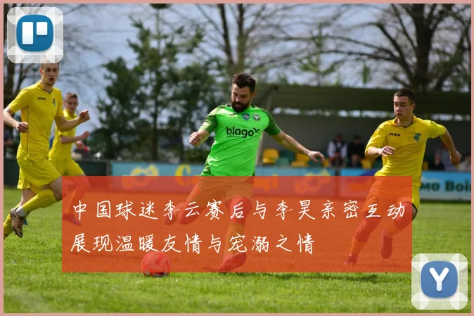 中国球迷李云赛后与李昊亲密互动展现温暖友情与宠溺之情